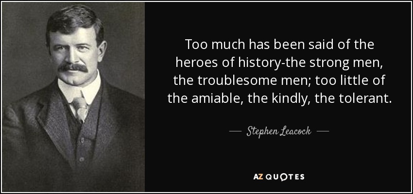 Too much has been said of the heroes of history-the strong men, the troublesome men; too little of the amiable, the kindly, the tolerant. - Stephen Leacock