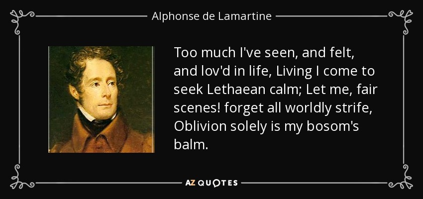Too much I've seen, and felt, and lov'd in life, Living I come to seek Lethaean calm; Let me, fair scenes! forget all worldly strife, Oblivion solely is my bosom's balm. - Alphonse de Lamartine