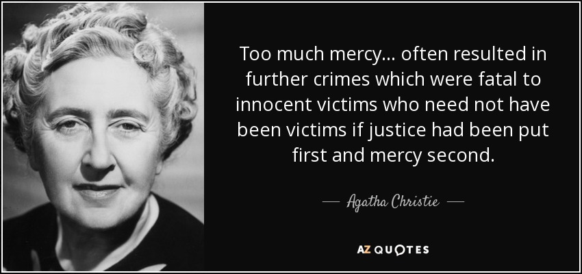 Too much mercy... often resulted in further crimes which were fatal to innocent victims who need not have been victims if justice had been put first and mercy second. - Agatha Christie