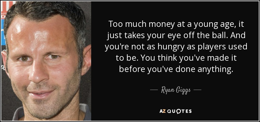 Too much money at a young age, it just takes your eye off the ball. And you're not as hungry as players used to be. You think you've made it before you've done anything. - Ryan Giggs