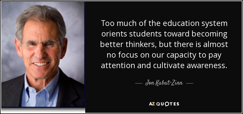 Too much of the education system orients students toward becoming better thinkers, but there is almost no focus on our capacity to pay attention and cultivate awareness. - Jon Kabat-Zinn