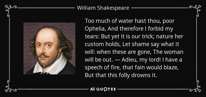 Too much of water hast thou, poor Ophelia, And therefore I forbid my tears: But yet It is our trick; nature her custom holds, Let shame say what it will: when these are gone, The woman will be out. — Adieu, my lord! I have a speech of fire, that fain would blaze, But that this folly drowns it. - William Shakespeare