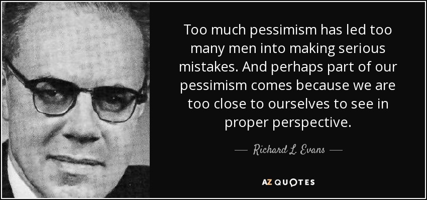 Too much pessimism has led too many men into making serious mistakes. And perhaps part of our pessimism comes because we are too close to ourselves to see in proper perspective. - Richard L. Evans