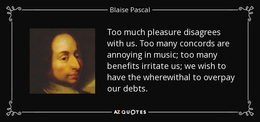 Too much pleasure disagrees with us. Too many concords are annoying in music; too many benefits irritate us; we wish to have the wherewithal to overpay our debts. - Blaise Pascal