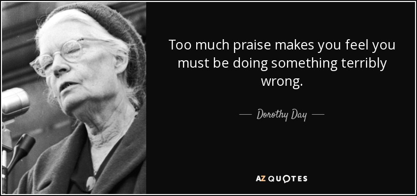 Too much praise makes you feel you must be doing something terribly wrong. - Dorothy Day