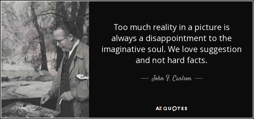 Too much reality in a picture is always a disappointment to the imaginative soul. We love suggestion and not hard facts. - John F. Carlson