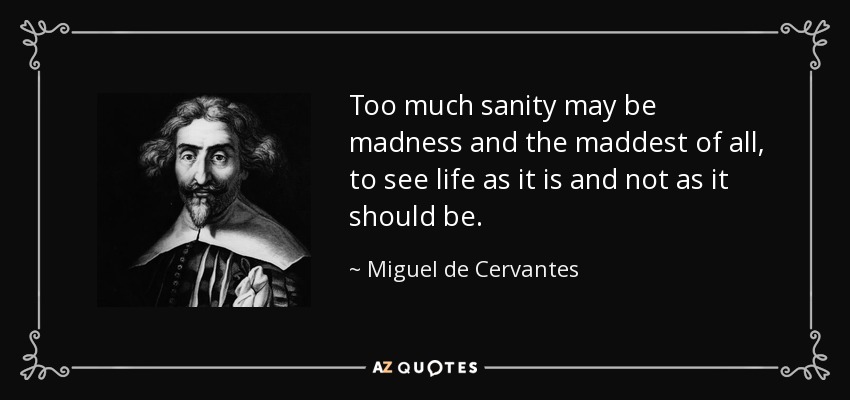 Too much sanity may be madness and the maddest of all, to see life as it is and not as it should be. - Miguel de Cervantes