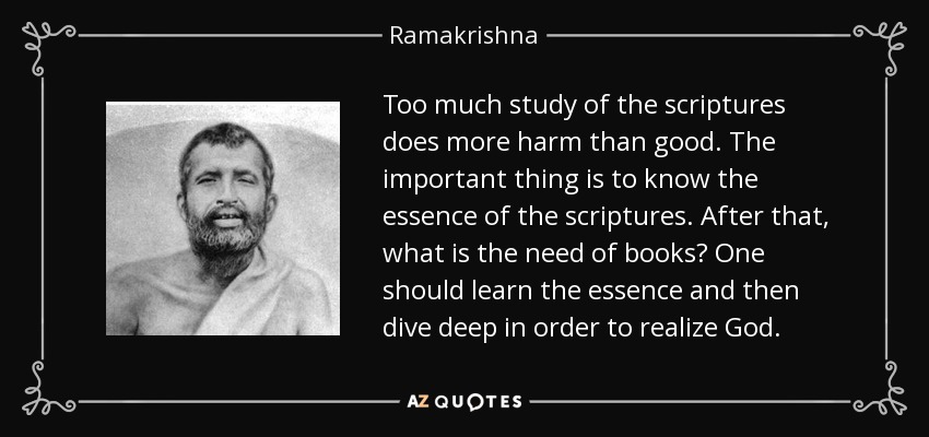 Too much study of the scriptures does more harm than good. The important thing is to know the essence of the scriptures. After that, what is the need of books? One should learn the essence and then dive deep in order to realize God. - Ramakrishna