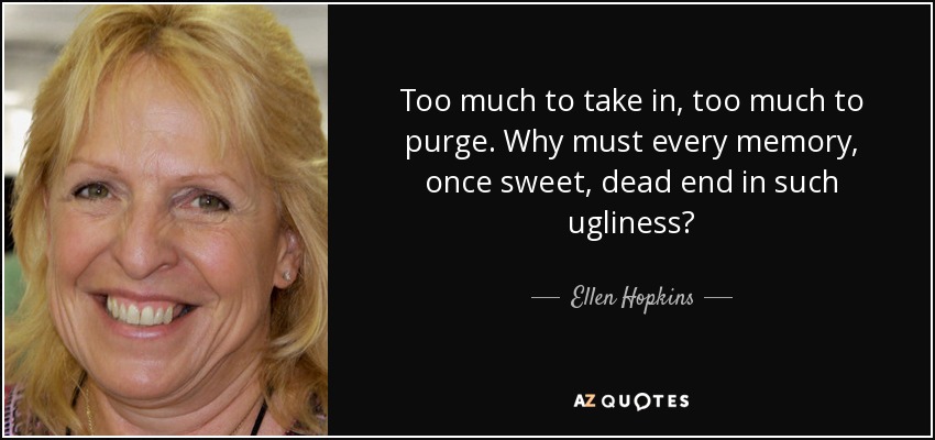 Too much to take in, too much to purge. Why must every memory, once sweet, dead end in such ugliness? - Ellen Hopkins