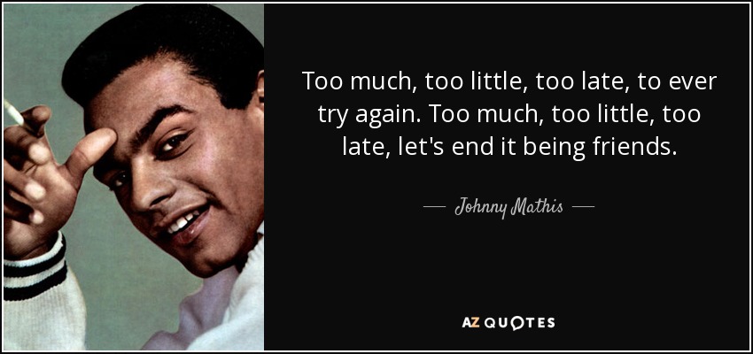 Too much, too little, too late, to ever try again. Too much, too little, too late, let's end it being friends. - Johnny Mathis
