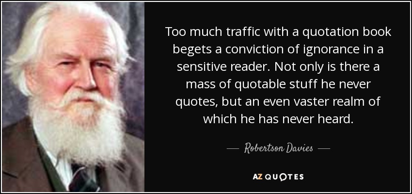 Too much traffic with a quotation book begets a conviction of ignorance in a sensitive reader. Not only is there a mass of quotable stuff he never quotes, but an even vaster realm of which he has never heard. - Robertson Davies