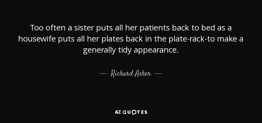 Too often a sister puts all her patients back to bed as a housewife puts all her plates back in the plate-rack-to make a generally tidy appearance. - Richard Asher