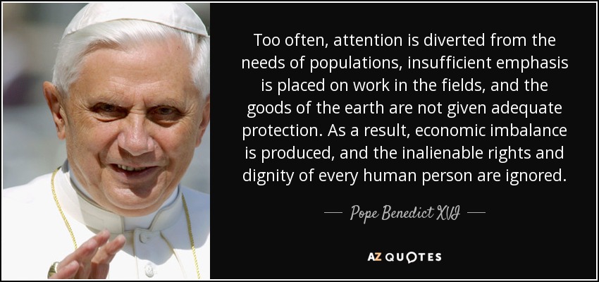 Too often, attention is diverted from the needs of populations, insufficient emphasis is placed on work in the fields, and the goods of the earth are not given adequate protection. As a result, economic imbalance is produced, and the inalienable rights and dignity of every human person are ignored. - Pope Benedict XVI