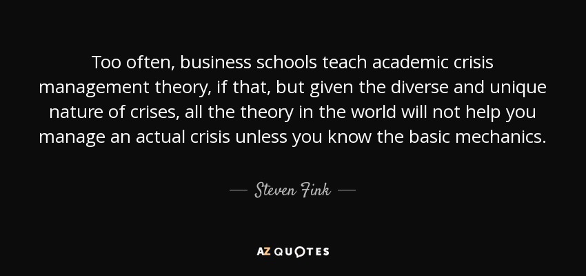 Too often, business schools teach academic crisis management theory, if that, but given the diverse and unique nature of crises, all the theory in the world will not help you manage an actual crisis unless you know the basic mechanics. - Steven Fink