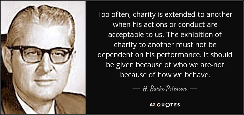 Too often, charity is extended to another when his actions or conduct are acceptable to us. The exhibition of charity to another must not be dependent on his performance. It should be given because of who we are-not because of how we behave. - H. Burke Peterson