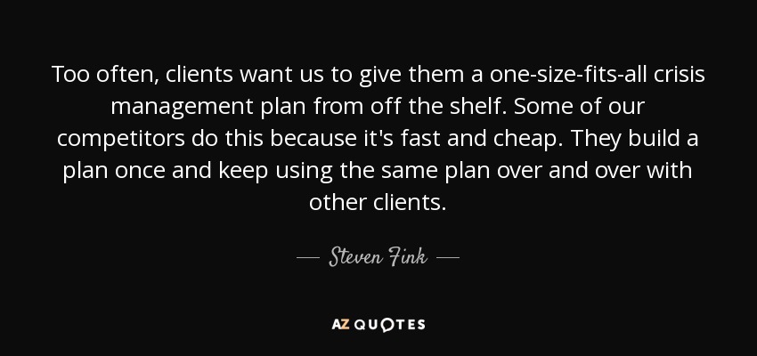 Too often, clients want us to give them a one-size-fits-all crisis management plan from off the shelf. Some of our competitors do this because it's fast and cheap. They build a plan once and keep using the same plan over and over with other clients. - Steven Fink