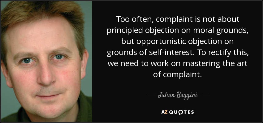 Too often, complaint is not about principled objection on moral grounds, but opportunistic objection on grounds of self-interest. To rectify this, we need to work on mastering the art of complaint. - Julian Baggini