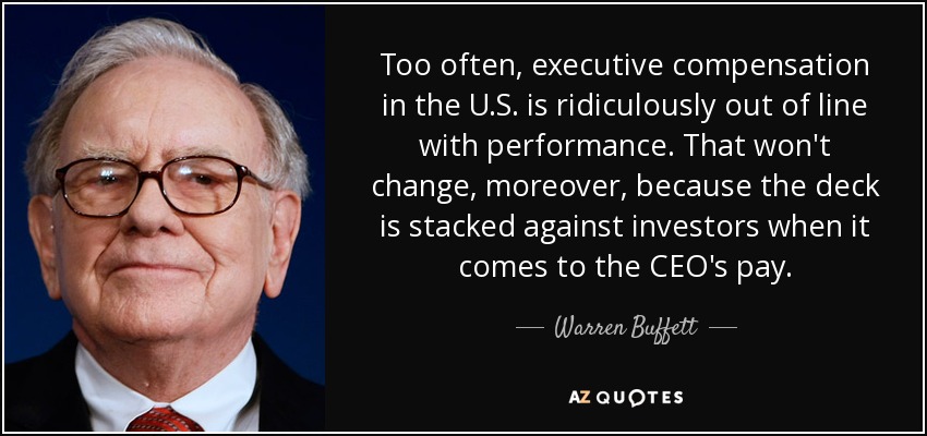 Too often, executive compensation in the U.S. is ridiculously out of line with performance. That won't change, moreover, because the deck is stacked against investors when it comes to the CEO's pay. - Warren Buffett