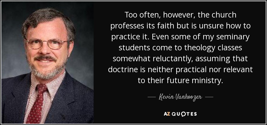 Too often, however, the church professes its faith but is unsure how to practice it. Even some of my seminary students come to theology classes somewhat reluctantly, assuming that doctrine is neither practical nor relevant to their future ministry. - Kevin Vanhoozer