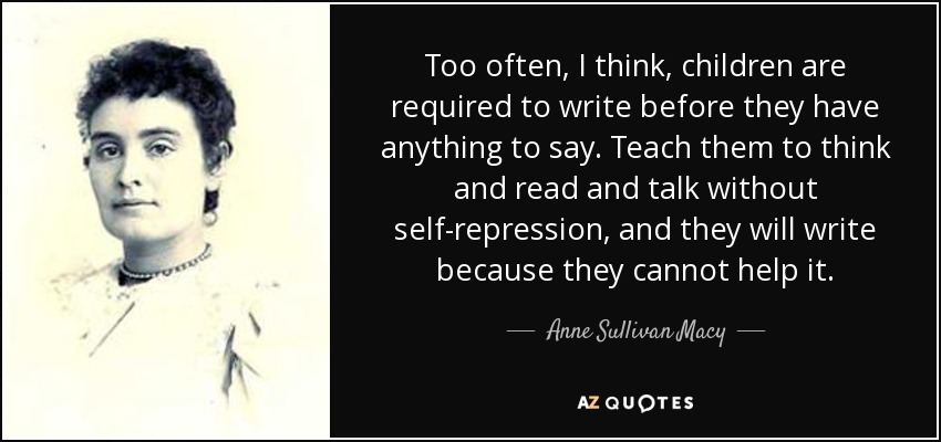 Too often, I think, children are required to write before they have anything to say. Teach them to think and read and talk without self-repression, and they will write because they cannot help it. - Anne Sullivan Macy