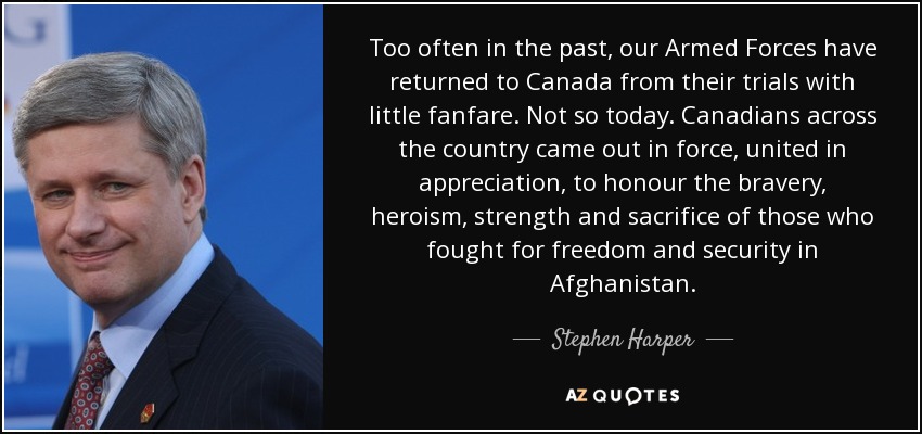 Too often in the past, our Armed Forces have returned to Canada from their trials with little fanfare. Not so today. Canadians across the country came out in force, united in appreciation, to honour the bravery, heroism, strength and sacrifice of those who fought for freedom and security in Afghanistan. - Stephen Harper