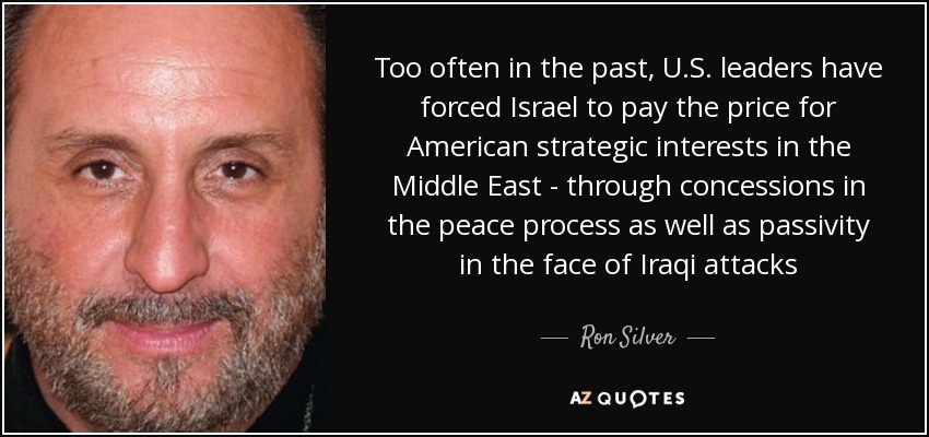 Too often in the past, U.S. leaders have forced Israel to pay the price for American strategic interests in the Middle East - through concessions in the peace process as well as passivity in the face of Iraqi attacks - Ron Silver