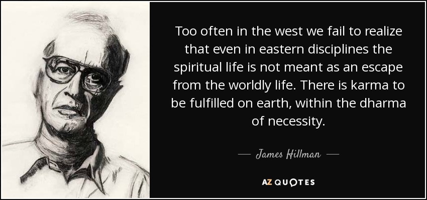 Too often in the west we fail to realize that even in eastern disciplines the spiritual life is not meant as an escape from the worldly life. There is karma to be fulfilled on earth, within the dharma of necessity. - James Hillman