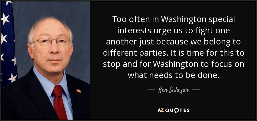Too often in Washington special interests urge us to fight one another just because we belong to different parties. It is time for this to stop and for Washington to focus on what needs to be done. - Ken Salazar