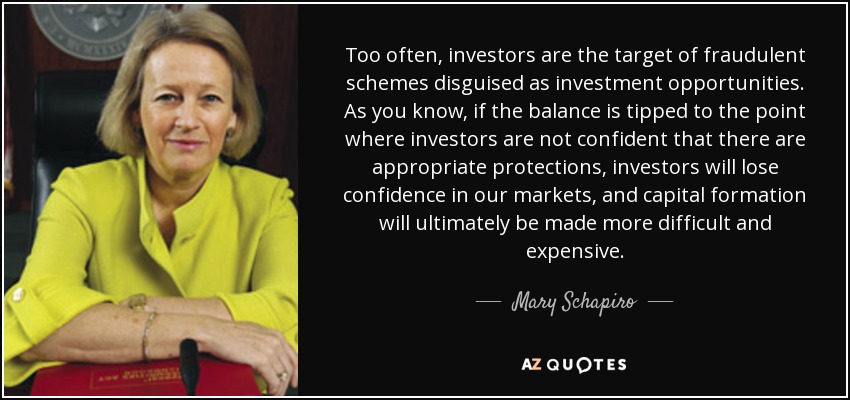 Too often, investors are the target of fraudulent schemes disguised as investment opportunities. As you know, if the balance is tipped to the point where investors are not confident that there are appropriate protections, investors will lose confidence in our markets, and capital formation will ultimately be made more difficult and expensive. - Mary Schapiro