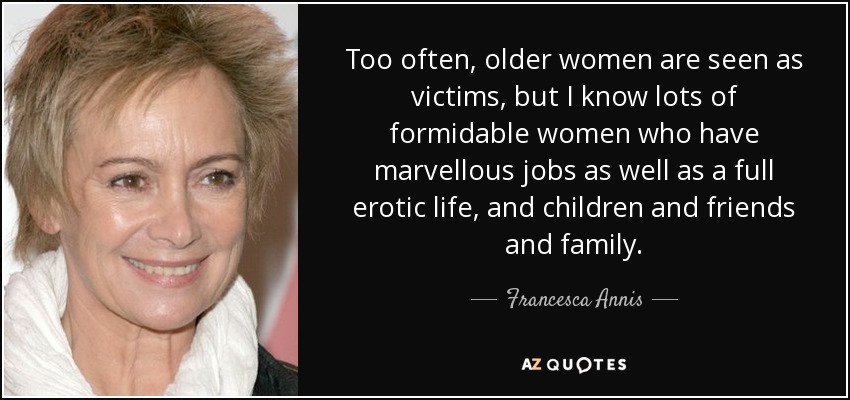Too often, older women are seen as victims, but I know lots of formidable women who have marvellous jobs as well as a full erotic life, and children and friends and family. - Francesca Annis