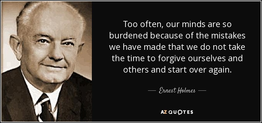 Too often, our minds are so burdened because of the mistakes we have made that we do not take the time to forgive ourselves and others and start over again. - Ernest Holmes