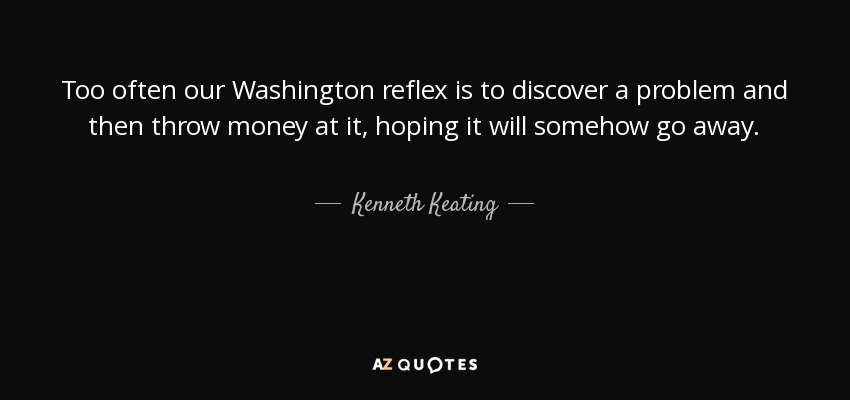 Too often our Washington reflex is to discover a problem and then throw money at it, hoping it will somehow go away. - Kenneth Keating