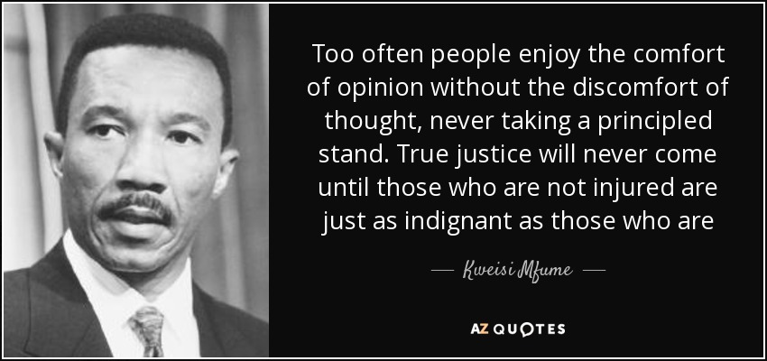Too often people enjoy the comfort of opinion without the discomfort of thought, never taking a principled stand. True justice will never come until those who are not injured are just as indignant as those who are - Kweisi Mfume