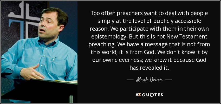 Too often preachers want to deal with people simply at the level of publicly accessible reason. We participate with them in their own epistemology. But this is not New Testament preaching. We have a message that is not from this world; it is from God. We don't know it by our own cleverness; we know it because God has revealed it. - Mark Dever