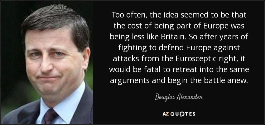 Too often, the idea seemed to be that the cost of being part of Europe was being less like Britain. So after years of fighting to defend Europe against attacks from the Eurosceptic right, it would be fatal to retreat into the same arguments and begin the battle anew. - Douglas Alexander