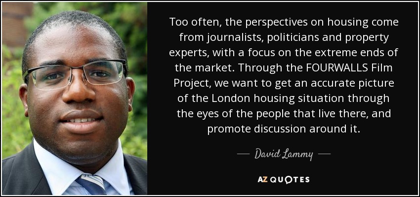 Too often, the perspectives on housing come from journalists, politicians and property experts, with a focus on the extreme ends of the market. Through the FOURWALLS Film Project, we want to get an accurate picture of the London housing situation through the eyes of the people that live there, and promote discussion around it. - David Lammy