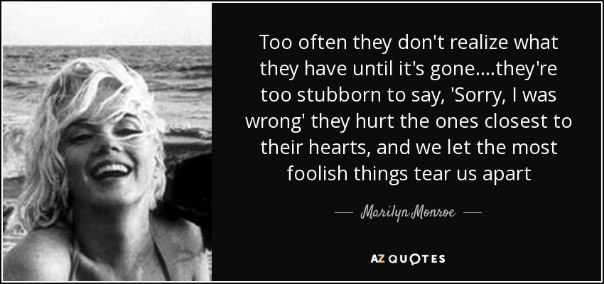 Too often they don't realize what they have until it's gone. ...they're too stubborn to say, 'Sorry, I was wrong' they hurt the ones closest to their hearts, and we let the most foolish things tear us apart - Marilyn Monroe