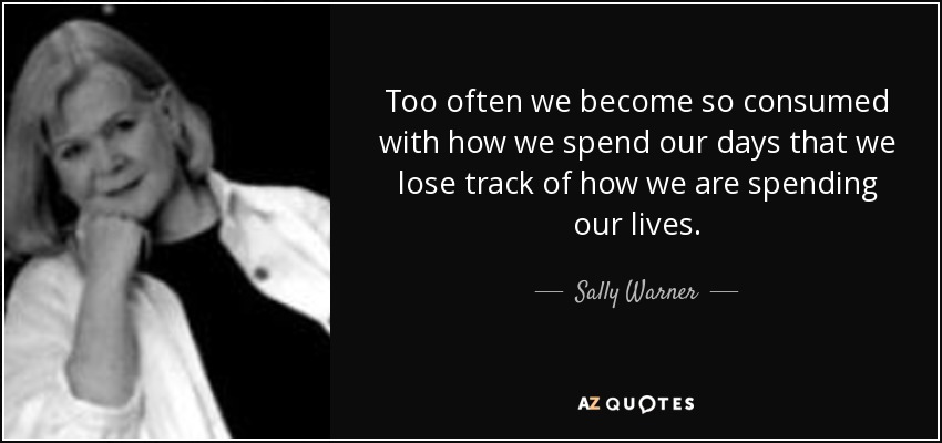Too often we become so consumed with how we spend our days that we lose track of how we are spending our lives. - Sally Warner