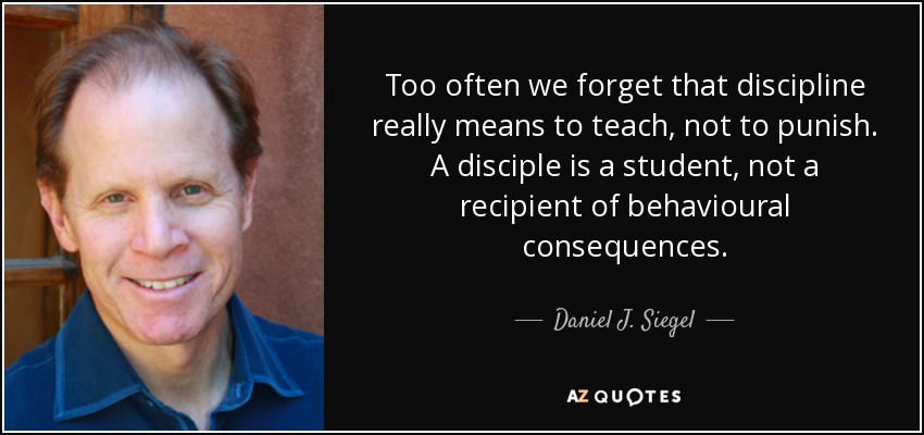 Too often we forget that discipline really means to teach, not to punish. A disciple is a student, not a recipient of behavioural consequences. - Daniel J. Siegel