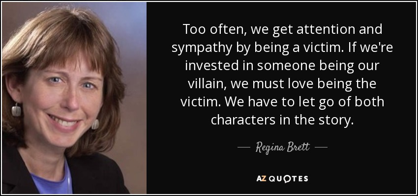 Too often, we get attention and sympathy by being a victim. If we're invested in someone being our villain, we must love being the victim. We have to let go of both characters in the story. - Regina Brett