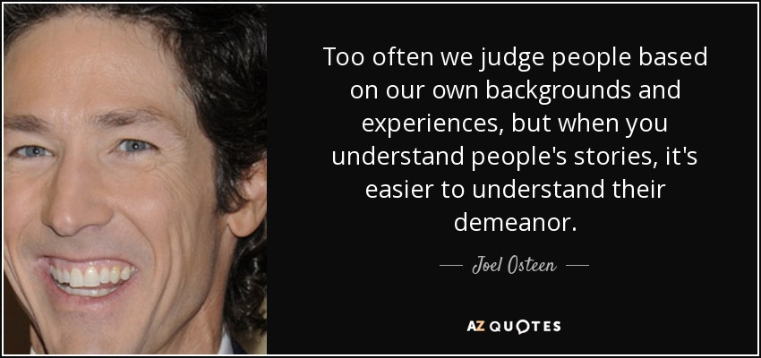 Too often we judge people based on our own backgrounds and experiences, but when you understand people's stories, it's easier to understand their demeanor. - Joel Osteen