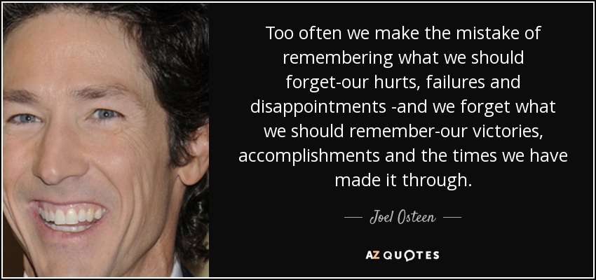 Too often we make the mistake of remembering what we should forget-our hurts, failures and disappointments -and we forget what we should remember-our victories, accomplishments and the times we have made it through. - Joel Osteen