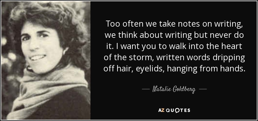 Too often we take notes on writing, we think about writing but never do it. I want you to walk into the heart of the storm, written words dripping off hair, eyelids, hanging from hands. - Natalie Goldberg