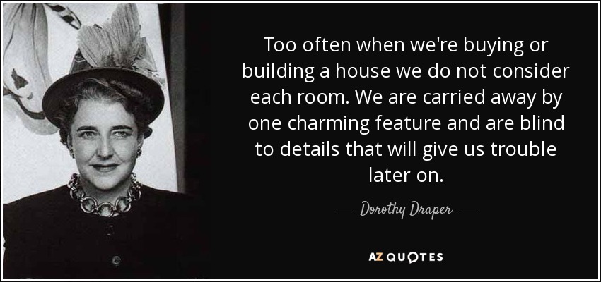 Too often when we're buying or building a house we do not consider each room. We are carried away by one charming feature and are blind to details that will give us trouble later on. - Dorothy Draper