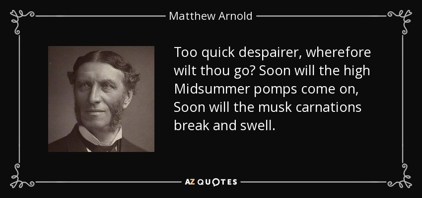 Too quick despairer, wherefore wilt thou go? Soon will the high Midsummer pomps come on, Soon will the musk carnations break and swell. - Matthew Arnold