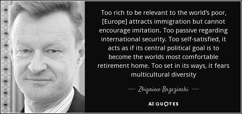 Too rich to be relevant to the world's poor, [Europe] attracts immigration but cannot encourage imitation. Too passive regarding international security. Too self-satisfied, it acts as if its central political goal is to become the worlds most comfortable retirement home. Too set in its ways, it fears multicultural diversity - Zbigniew Brzezinski