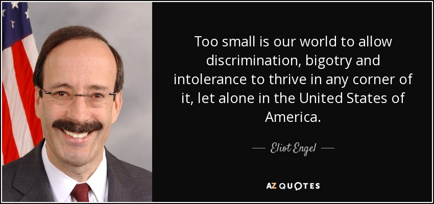 Too small is our world to allow discrimination, bigotry and intolerance to thrive in any corner of it, let alone in the United States of America. - Eliot Engel