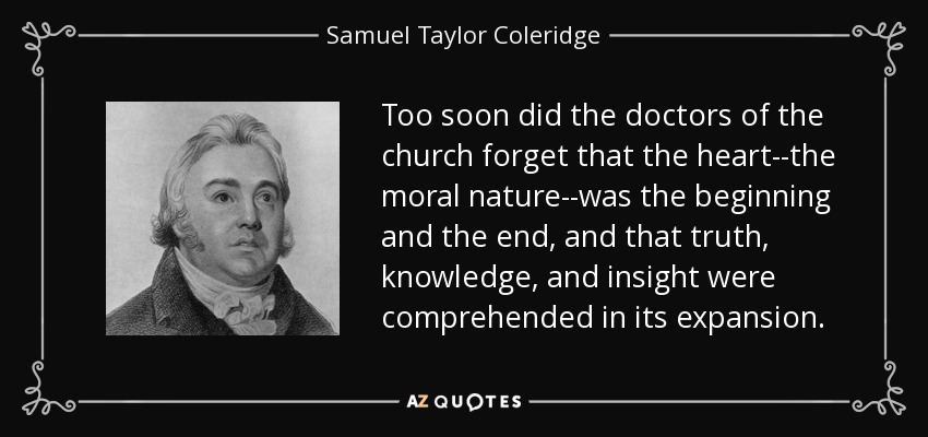 Too soon did the doctors of the church forget that the heart--the moral nature--was the beginning and the end, and that truth, knowledge, and insight were comprehended in its expansion. - Samuel Taylor Coleridge