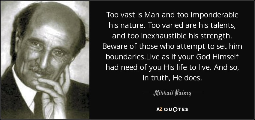 Too vast is Man and too imponderable his nature. Too varied are his talents, and too inexhaustible his strength. Beware of those who attempt to set him boundaries.Live as if your God Himself had need of you His life to live. And so, in truth, He does. - Mikhail Naimy
