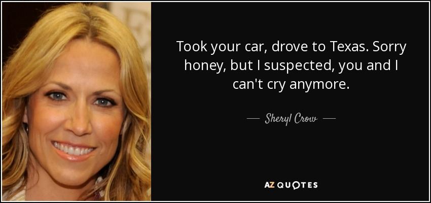 Took your car, drove to Texas. Sorry honey, but I suspected, you and I can't cry anymore. - Sheryl Crow
